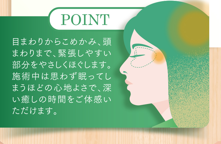 目まわりからこめかみ、頭まわりまで、緊張しやすい部分をやさしくほぐします。施術中は思わず眠ってしまうほどの心地よさで、深い癒しの時間をご体感いただけます。
