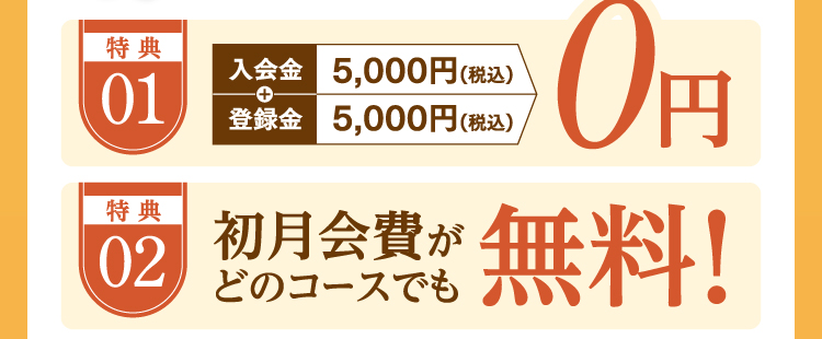 特典01:入会金/登録金0円 特典02:初月会費がどのコースでも無料!