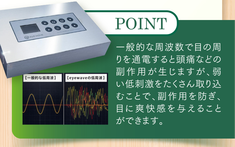 一般的な周波数で目の周りを通電すると頭痛などの副作用が生じますが、弱い低刺激をたくさん取り込むことで、副作用を防ぎ、目に爽快感を与えることができます。