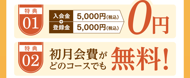 特典01:入会金/登録金0円 特典02:初月会費がどのコースでも無料!